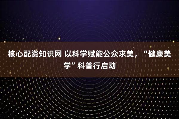 核心配资知识网 以科学赋能公众求美，“健康美学”科普行启动