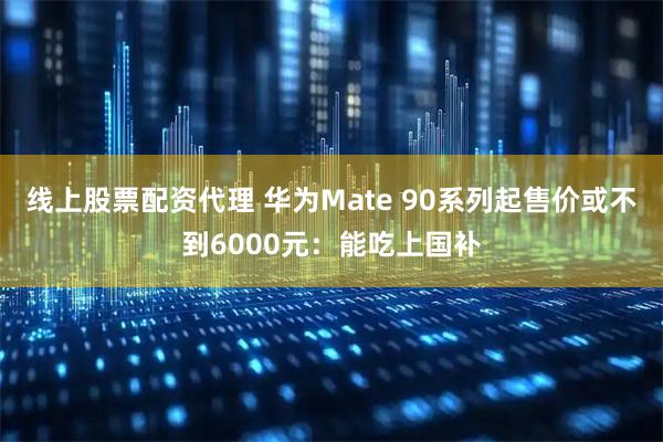 线上股票配资代理 华为Mate 90系列起售价或不到6000元：能吃上国补