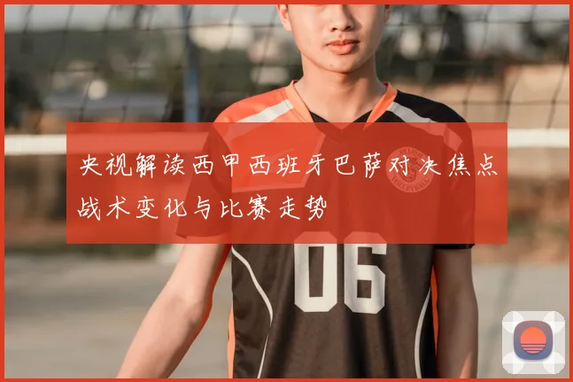 央视解读西甲西班牙巴萨对决焦点战术变化与比赛走势