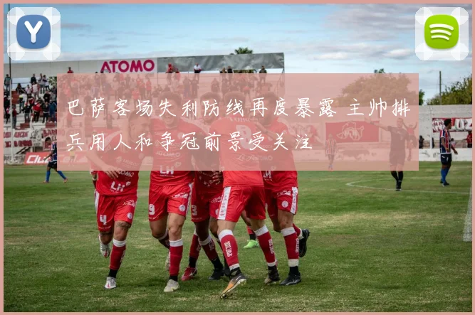 巴萨客场失利防线再度暴露 主帅排兵用人和争冠前景受关注