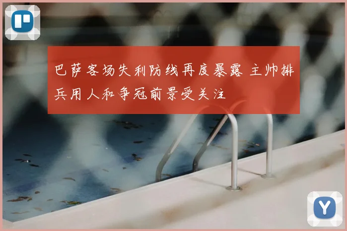 巴萨客场失利防线再度暴露 主帅排兵用人和争冠前景受关注