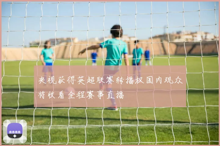 央视获得英超联赛转播权国内观众将收看全程赛事直播